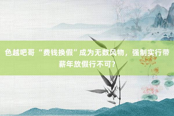 色越吧哥 “费钱换假”成为无数风物,强制实行带薪年放假行不可?