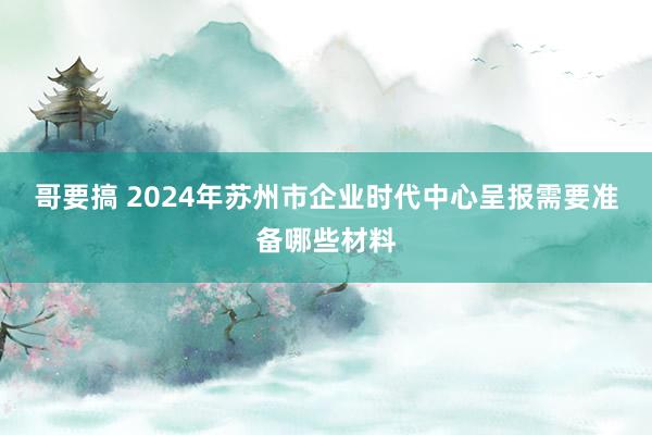 哥要搞 2024年苏州市企业时代中心呈报需要准备哪些材料