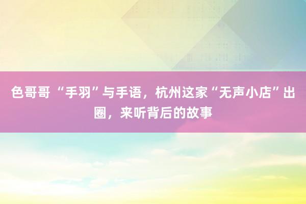 色哥哥 “手羽”与手语，杭州这家“无声小店”出圈，来听背后的故事