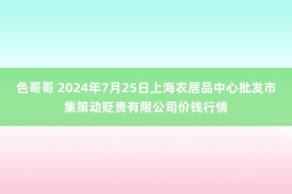 色哥哥 2024年7月25日上海农居品中心批发市集策动贬责有限公司价钱行情