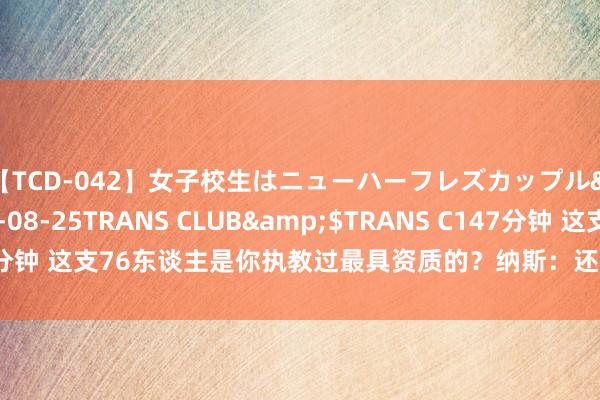 【TCD-042】女子校生はニューハーフレズカップル</a>2010-08-25TRANS CLUB&$TRANS C147分钟 这支76东谈主是你执教过最具资质的?纳斯:还不细则 19猛龙果真很强