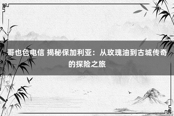 哥也色电信 揭秘保加利亚：从玫瑰油到古城传奇的探险之旅