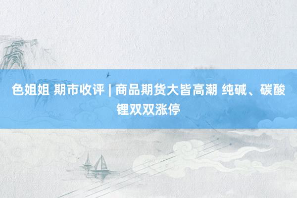 色姐姐 期市收评 | 商品期货大皆高潮 纯碱、碳酸锂双双涨停