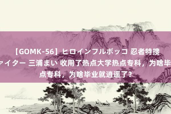 【GOMK-56】ヒロインフルボッコ 忍者特捜隊バードファイター 三浦まい 收用了热点大学热点专科,为啥毕业就逍遥了?