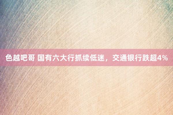 色越吧哥 国有六大行抓续低迷，交通银行跌超4%