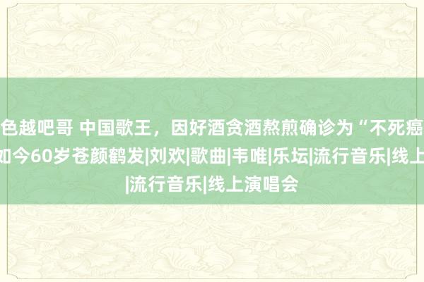色越吧哥 中国歌王，因好酒贪酒熬煎确诊为“不死癌症”，如今60岁苍颜鹤发|刘欢|歌曲|韦唯|乐坛|流行音乐|线上演唱会
