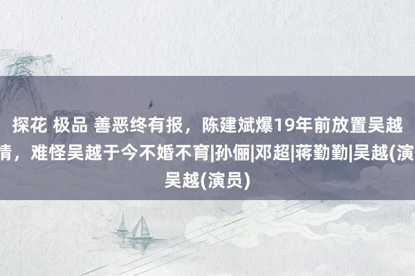 探花 极品 善恶终有报，陈建斌爆19年前放置吴越内情，难怪吴越于今不婚不育|孙俪|邓超|蒋勤勤|吴越(演员)