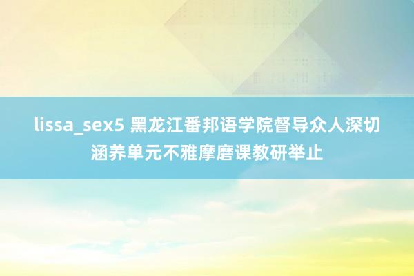 lissa_sex5 黑龙江番邦语学院督导众人深切涵养单元不雅摩磨课教研举止