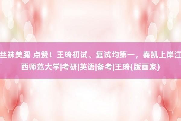 丝袜美腿 点赞！王琦初试、复试均第一，奏凯上岸江西师范大学|考研|英语|备考|王琦(版画家)