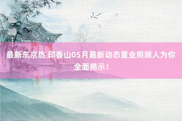 最新东京热 印香山05月最新动态置业照顾人为你全面揭示!