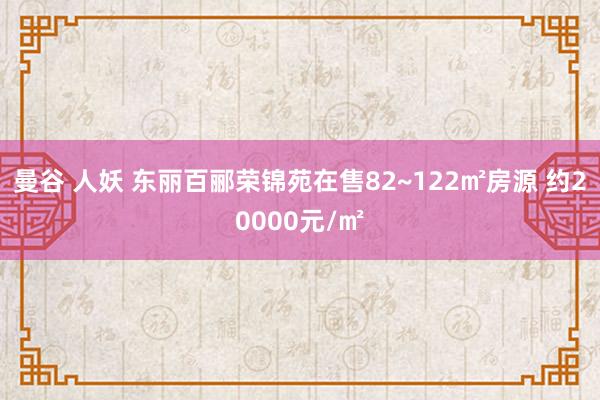 曼谷 人妖 东丽百郦荣锦苑在售82~122㎡房源 约20000元/㎡