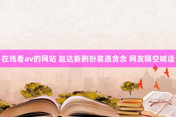 在线看av的网站 赵达新剧扮装遇贪念 网友隔空喊话
