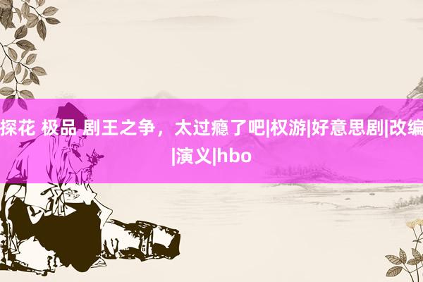 探花 极品 剧王之争，太过瘾了吧|权游|好意思剧|改编|演义|hbo
