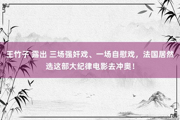王竹子 露出 三场强奸戏、一场自慰戏，法国居然选这部大纪律电影去冲奥！