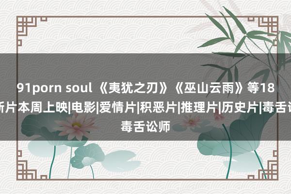 91porn soul 《夷犹之刃》《巫山云雨》等18部新片本周上映|电影|爱情片|积恶片|推理片|历史片|毒舌讼师