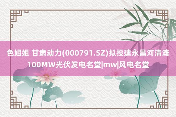 色姐姐 甘肃动力(000791.SZ)拟投建永昌河清滩100MW光伏发电名堂|mw|风电名堂