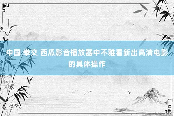 中国 拳交 西瓜影音播放器中不雅看新出高清电影的具体操作