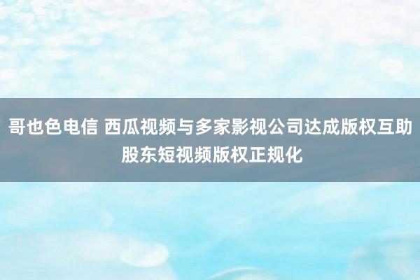 哥也色电信 西瓜视频与多家影视公司达成版权互助 股东短视频版权正规化