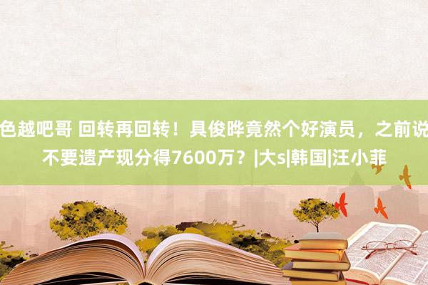 色越吧哥 回转再回转！具俊晔竟然个好演员，之前说不要遗产现分得7600万？|大s|韩国|汪小菲