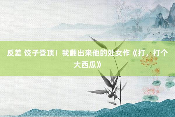 反差 饺子登顶！我翻出来他的处女作《打，打个大西瓜》