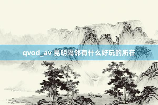 qvod_av 昆明隔邻有什么好玩的所在