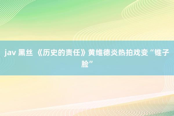 jav 黑丝 《历史的责任》黄维德炎热拍戏变“锥子脸”