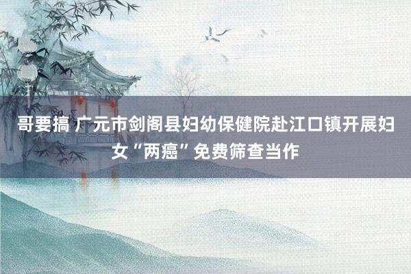 哥要搞 广元市剑阁县妇幼保健院赴江口镇开展妇女“两癌”免费筛查当作