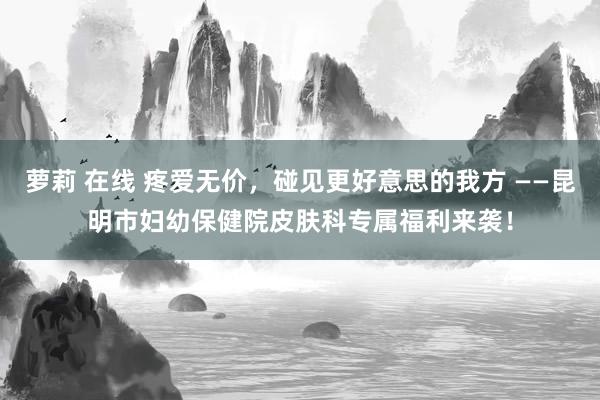萝莉 在线 疼爱无价，碰见更好意思的我方 ——昆明市妇幼保健院皮肤科专属福利来袭！
