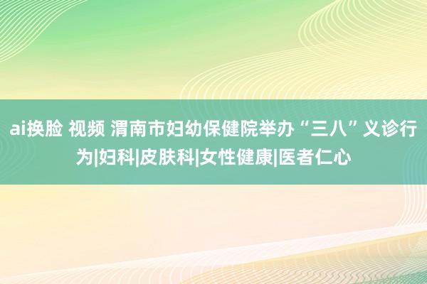 ai换脸 视频 渭南市妇幼保健院举办“三八”义诊行为|妇科|皮肤科|女性健康|医者仁心