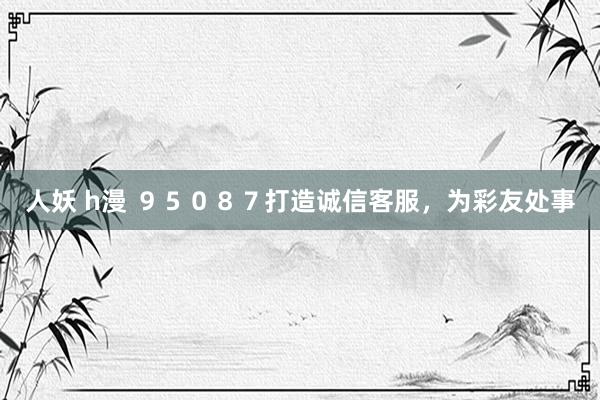 人妖 h漫 ９５０８７打造诚信客服，为彩友处事