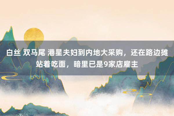 白丝 双马尾 港星夫妇到内地大采购，还在路边摊站着吃面，暗里已是9家店雇主
