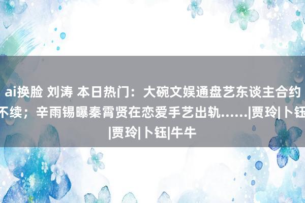 ai换脸 刘涛 本日热门：大碗文娱通盘艺东谈主合约到期不续；辛雨锡曝秦霄贤在恋爱手艺出轨......|贾玲|卜钰|牛牛