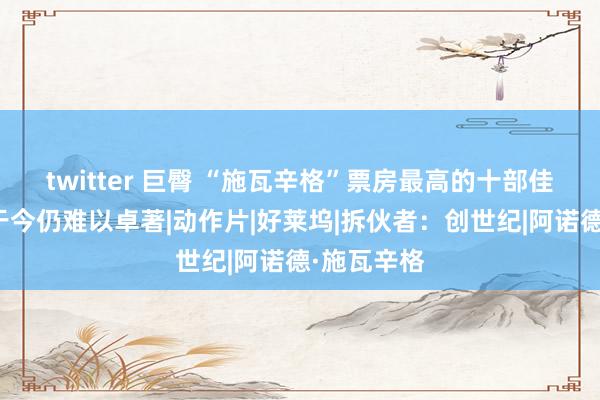 twitter 巨臀 “施瓦辛格”票房最高的十部佳作，榜首于今仍难以卓著|动作片|好莱坞|拆伙者：创世纪|阿诺德·施瓦辛格
