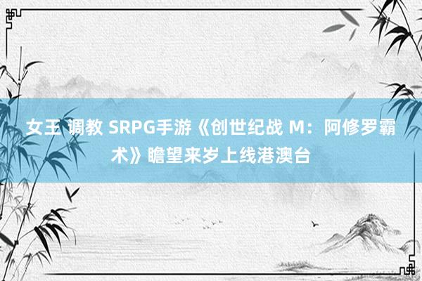 女王 调教 SRPG手游《创世纪战 M：阿修罗霸术》瞻望来岁上线港澳台