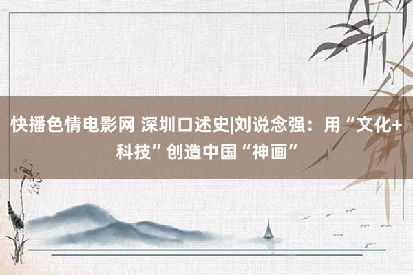 快播色情电影网 深圳口述史|刘说念强：用“文化+科技”创造中国“神画”