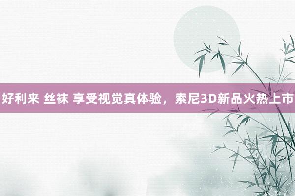 好利来 丝袜 享受视觉真体验，索尼3D新品火热上市
