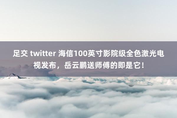 足交 twitter 海信100英寸影院级全色激光电视发布，岳云鹏送师傅的即是它！
