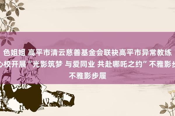 色姐姐 高平市清云慈善基金会联袂高平市异常教练中心校开展“光影筑梦 与爱同业 共赴哪吒之约”不雅影步履
