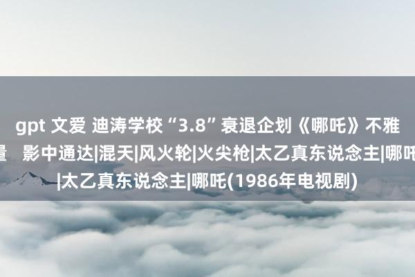 gpt 文爱 迪涛学校“3.8”衰退企划《哪吒》不雅影行径：巾帼力量   影中通达|混天|风火轮|火尖枪|太乙真东说念主|哪吒(1986年电视剧)