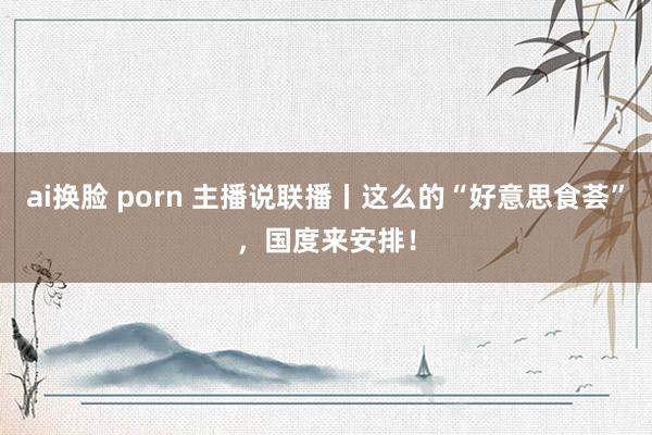 ai换脸 porn 主播说联播丨这么的“好意思食荟”，国度来安排！