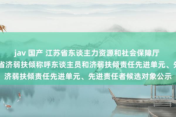 jav 国产 江苏省东谈主力资源和社会保障厅 服务公告 第十二届江苏省济弱扶倾称呼东谈主员和济弱扶倾责任先进单元、先进责任者候选对象公示