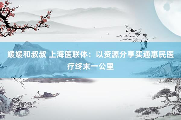 媛媛和叔叔 上海医联体：以资源分享买通惠民医疗终末一公里