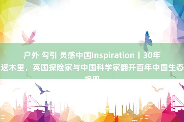 户外 勾引 灵感中国Inspiration丨30年后重返木里，英国探险家与中国科学家翻开百年中国生态相册