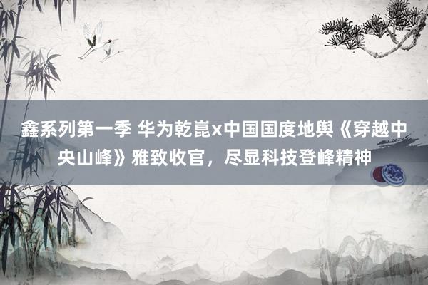 鑫系列第一季 华为乾崑x中国国度地舆《穿越中央山峰》雅致收官，尽显科技登峰精神