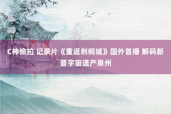 C神偷拍 记录片《重返刺桐城》国外首播 解码新晋宇宙遗产泉州