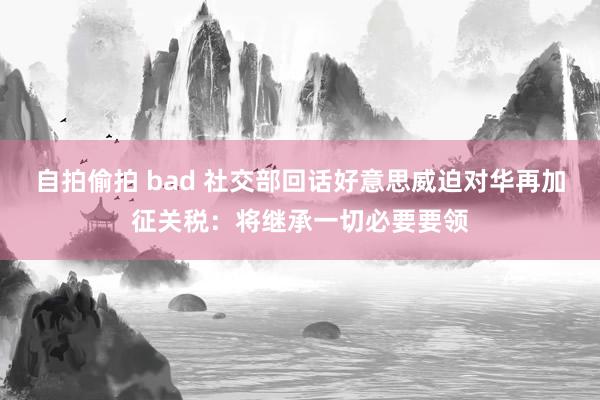 自拍偷拍 bad 社交部回话好意思威迫对华再加征关税：将继承一切必要要领