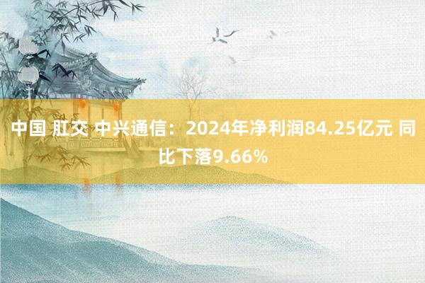 中国 肛交 中兴通信：2024年净利润84.25亿元 同比下落9.66%