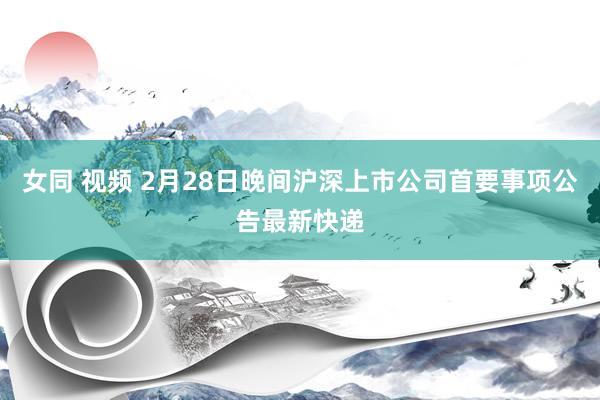 女同 视频 2月28日晚间沪深上市公司首要事项公告最新快递