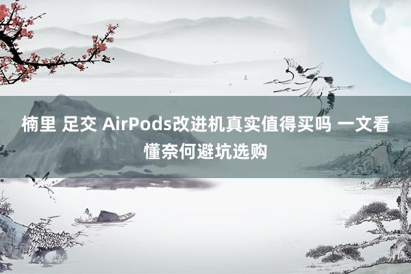 楠里 足交 AirPods改进机真实值得买吗 一文看懂奈何避坑选购