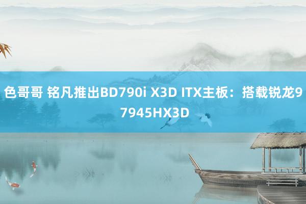 色哥哥 铭凡推出BD790i X3D ITX主板：搭载锐龙9 7945HX3D